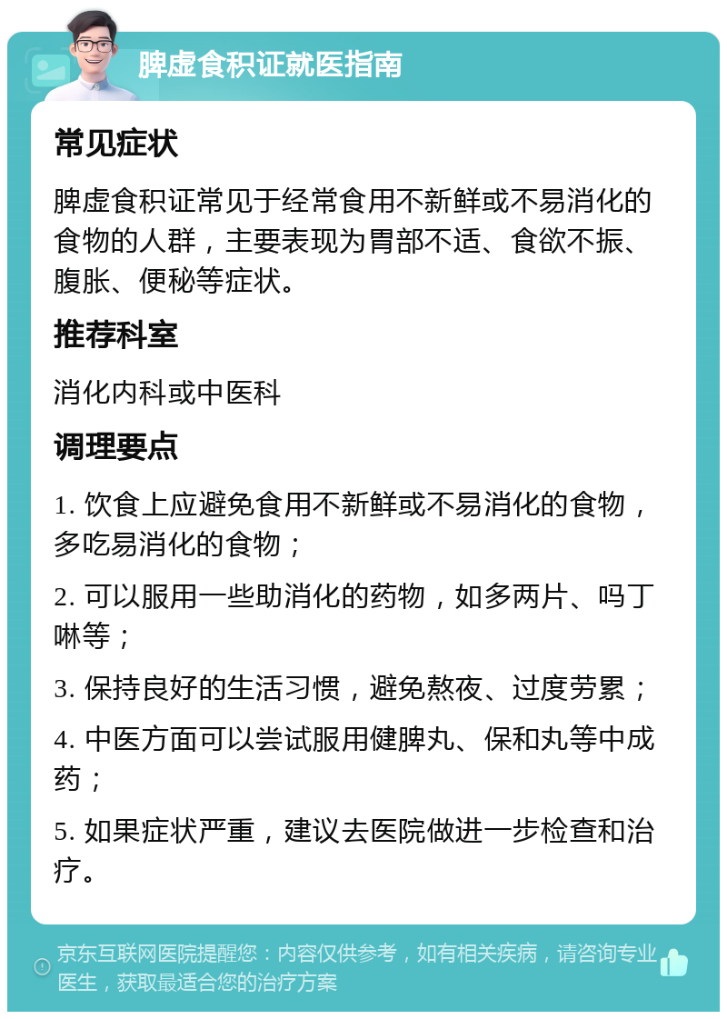 脾虚食积证就医指南 常见症状 脾虚食积证常见于经常食用不新鲜或不易消化的食物的人群，主要表现为胃部不适、食欲不振、腹胀、便秘等症状。 推荐科室 消化内科或中医科 调理要点 1. 饮食上应避免食用不新鲜或不易消化的食物，多吃易消化的食物； 2. 可以服用一些助消化的药物，如多两片、吗丁啉等； 3. 保持良好的生活习惯，避免熬夜、过度劳累； 4. 中医方面可以尝试服用健脾丸、保和丸等中成药； 5. 如果症状严重，建议去医院做进一步检查和治疗。