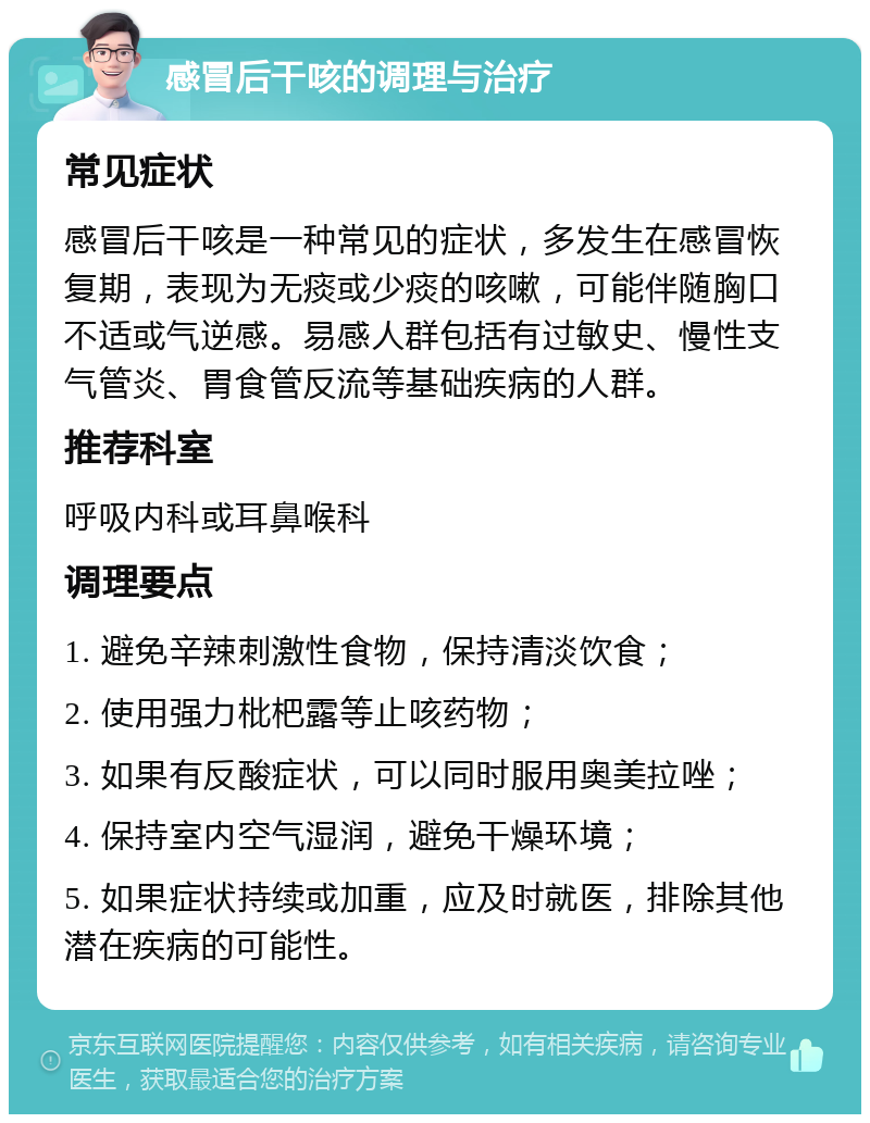 感冒后干咳的调理与治疗 常见症状 感冒后干咳是一种常见的症状，多发生在感冒恢复期，表现为无痰或少痰的咳嗽，可能伴随胸口不适或气逆感。易感人群包括有过敏史、慢性支气管炎、胃食管反流等基础疾病的人群。 推荐科室 呼吸内科或耳鼻喉科 调理要点 1. 避免辛辣刺激性食物，保持清淡饮食； 2. 使用强力枇杷露等止咳药物； 3. 如果有反酸症状，可以同时服用奥美拉唑； 4. 保持室内空气湿润，避免干燥环境； 5. 如果症状持续或加重，应及时就医，排除其他潜在疾病的可能性。