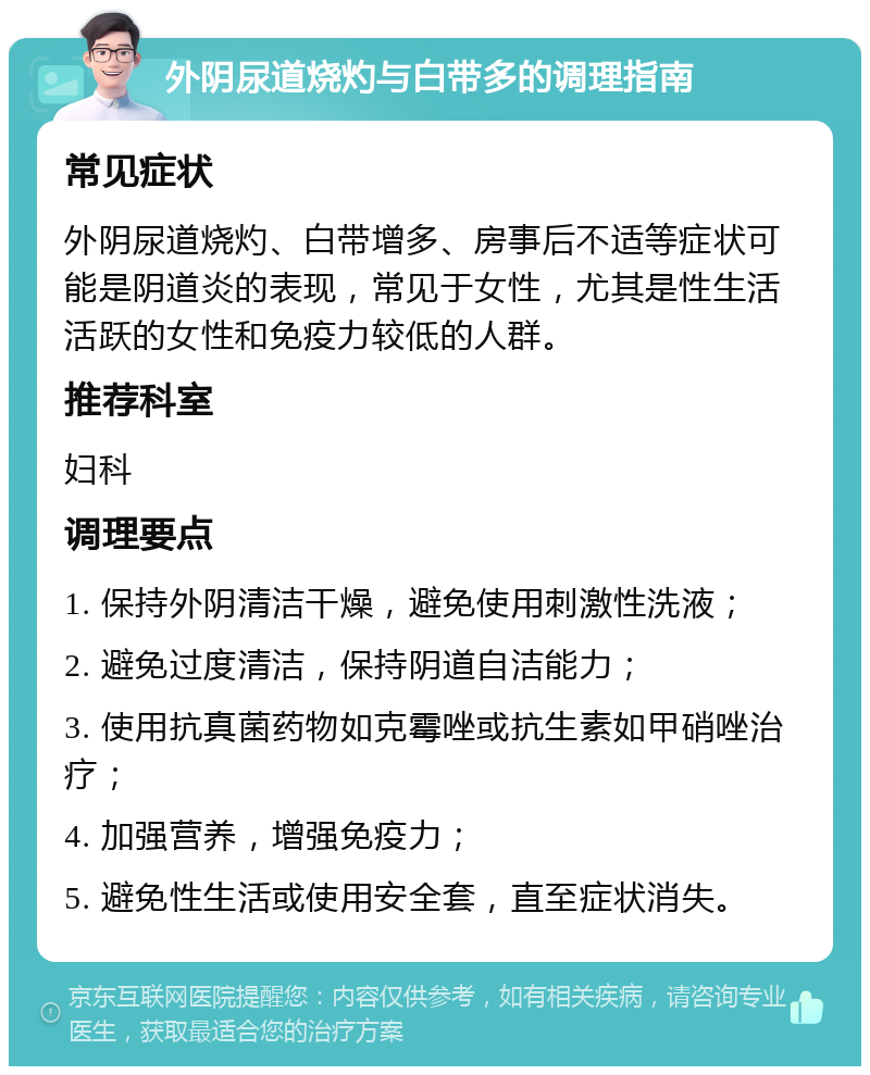 外阴尿道烧灼与白带多的调理指南 常见症状 外阴尿道烧灼、白带增多、房事后不适等症状可能是阴道炎的表现，常见于女性，尤其是性生活活跃的女性和免疫力较低的人群。 推荐科室 妇科 调理要点 1. 保持外阴清洁干燥，避免使用刺激性洗液； 2. 避免过度清洁，保持阴道自洁能力； 3. 使用抗真菌药物如克霉唑或抗生素如甲硝唑治疗； 4. 加强营养，增强免疫力； 5. 避免性生活或使用安全套，直至症状消失。