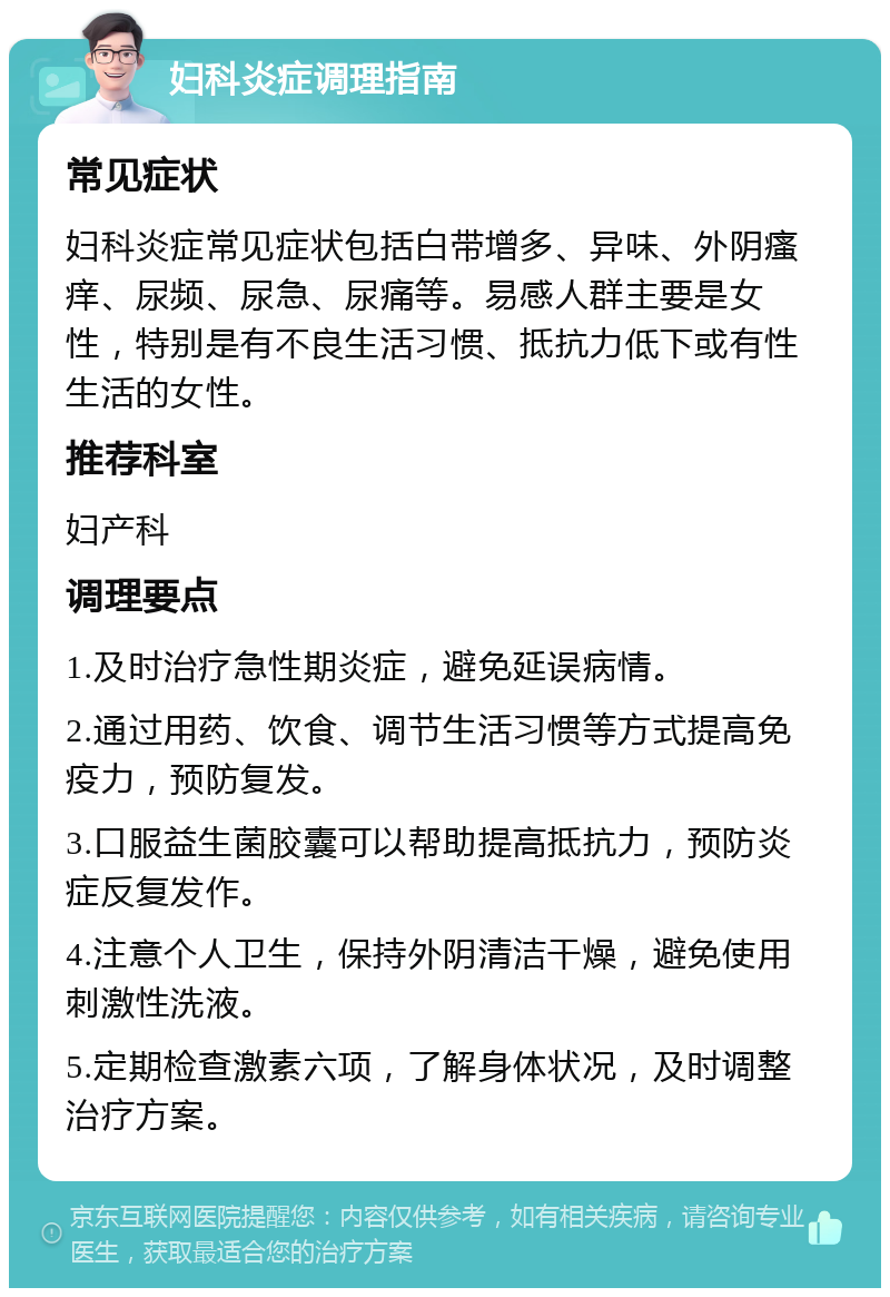 妇科炎症调理指南 常见症状 妇科炎症常见症状包括白带增多、异味、外阴瘙痒、尿频、尿急、尿痛等。易感人群主要是女性，特别是有不良生活习惯、抵抗力低下或有性生活的女性。 推荐科室 妇产科 调理要点 1.及时治疗急性期炎症，避免延误病情。 2.通过用药、饮食、调节生活习惯等方式提高免疫力，预防复发。 3.口服益生菌胶囊可以帮助提高抵抗力，预防炎症反复发作。 4.注意个人卫生，保持外阴清洁干燥，避免使用刺激性洗液。 5.定期检查激素六项，了解身体状况，及时调整治疗方案。