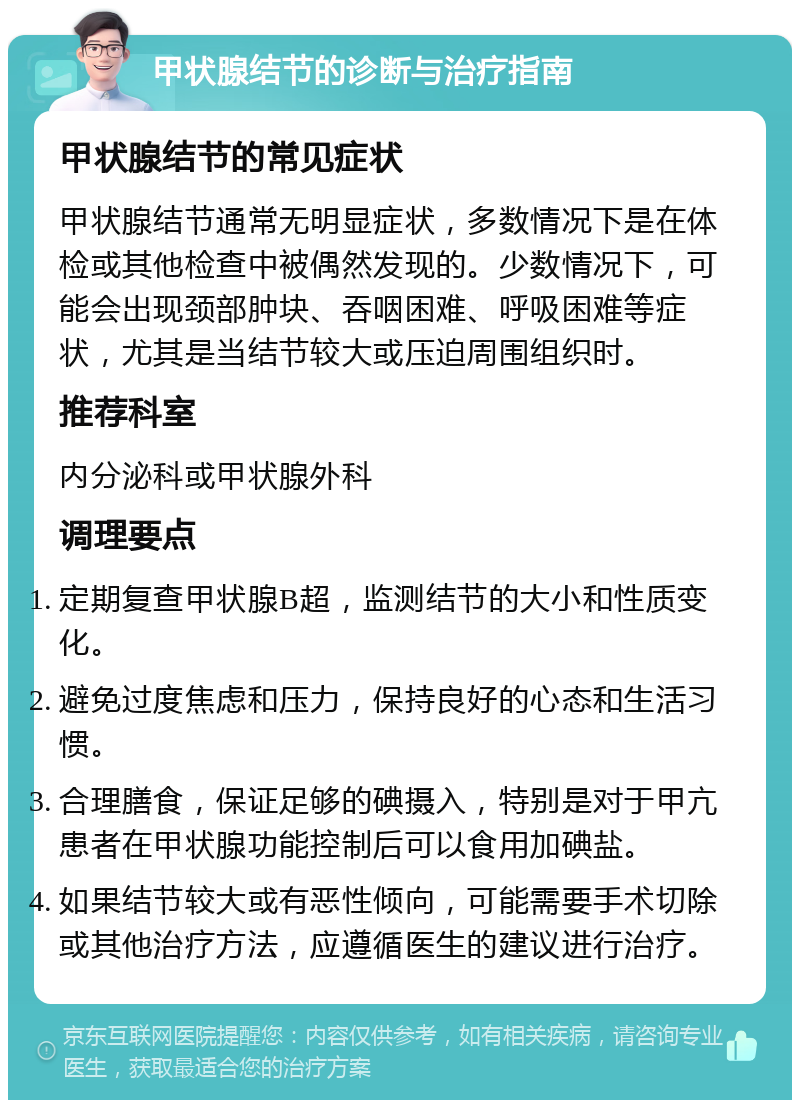 甲状腺结节的诊断与治疗指南 甲状腺结节的常见症状 甲状腺结节通常无明显症状，多数情况下是在体检或其他检查中被偶然发现的。少数情况下，可能会出现颈部肿块、吞咽困难、呼吸困难等症状，尤其是当结节较大或压迫周围组织时。 推荐科室 内分泌科或甲状腺外科 调理要点 定期复查甲状腺B超，监测结节的大小和性质变化。 避免过度焦虑和压力，保持良好的心态和生活习惯。 合理膳食，保证足够的碘摄入，特别是对于甲亢患者在甲状腺功能控制后可以食用加碘盐。 如果结节较大或有恶性倾向，可能需要手术切除或其他治疗方法，应遵循医生的建议进行治疗。