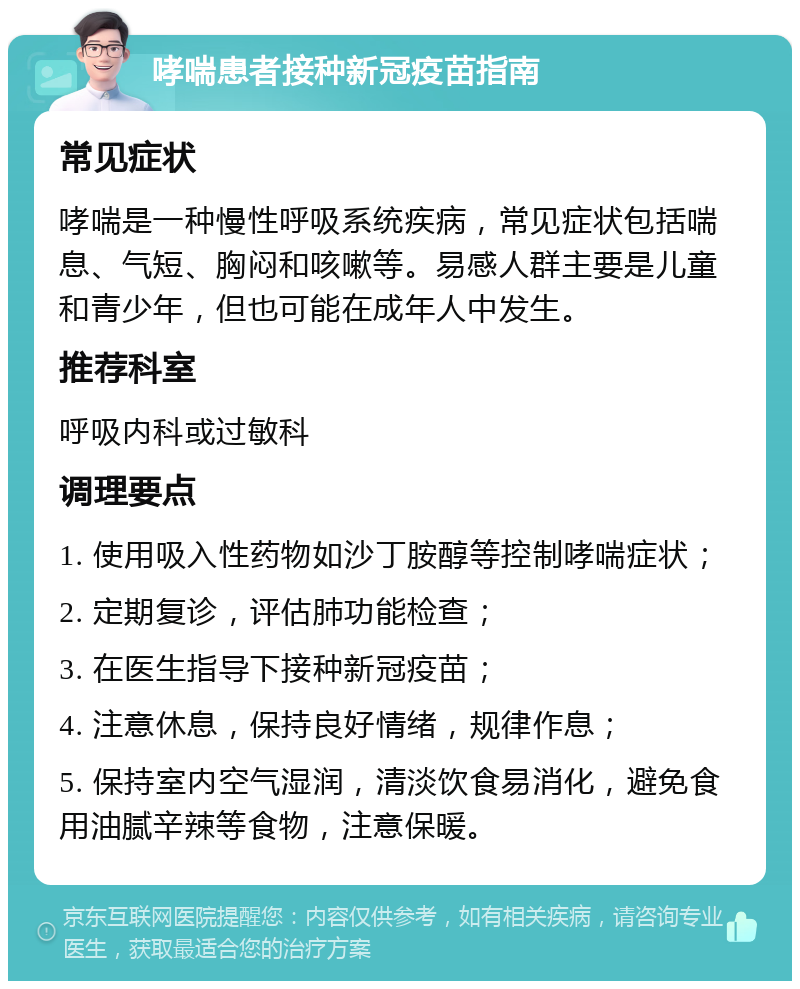 哮喘患者接种新冠疫苗指南 常见症状 哮喘是一种慢性呼吸系统疾病，常见症状包括喘息、气短、胸闷和咳嗽等。易感人群主要是儿童和青少年，但也可能在成年人中发生。 推荐科室 呼吸内科或过敏科 调理要点 1. 使用吸入性药物如沙丁胺醇等控制哮喘症状； 2. 定期复诊，评估肺功能检查； 3. 在医生指导下接种新冠疫苗； 4. 注意休息，保持良好情绪，规律作息； 5. 保持室内空气湿润，清淡饮食易消化，避免食用油腻辛辣等食物，注意保暖。