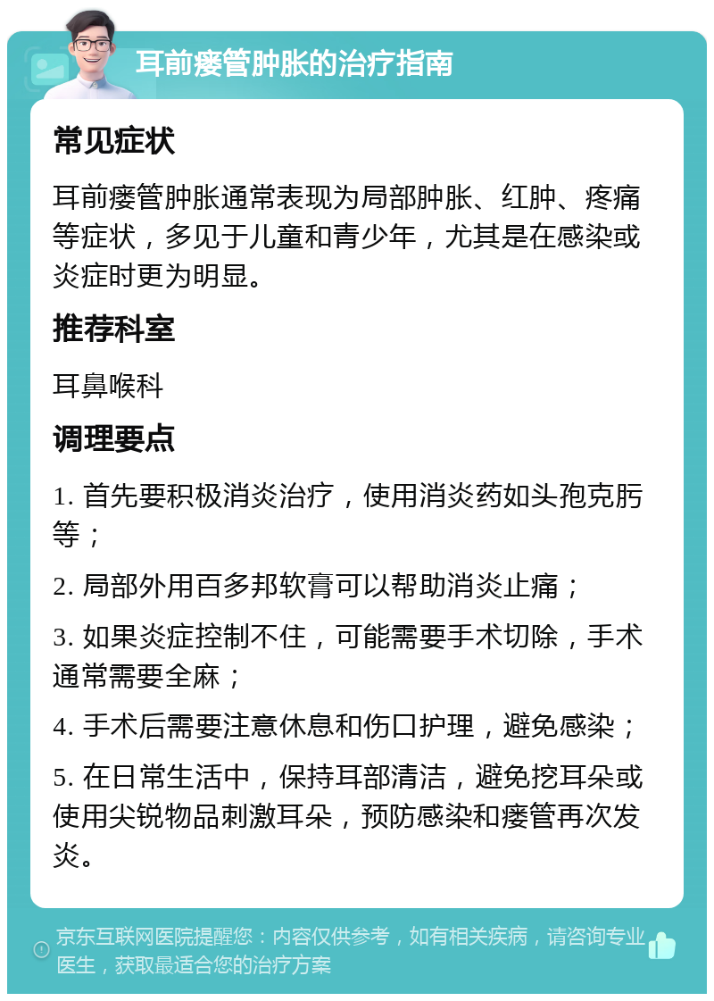 耳前瘘管肿胀的治疗指南 常见症状 耳前瘘管肿胀通常表现为局部肿胀、红肿、疼痛等症状，多见于儿童和青少年，尤其是在感染或炎症时更为明显。 推荐科室 耳鼻喉科 调理要点 1. 首先要积极消炎治疗，使用消炎药如头孢克肟等； 2. 局部外用百多邦软膏可以帮助消炎止痛； 3. 如果炎症控制不住，可能需要手术切除，手术通常需要全麻； 4. 手术后需要注意休息和伤口护理，避免感染； 5. 在日常生活中，保持耳部清洁，避免挖耳朵或使用尖锐物品刺激耳朵，预防感染和瘘管再次发炎。