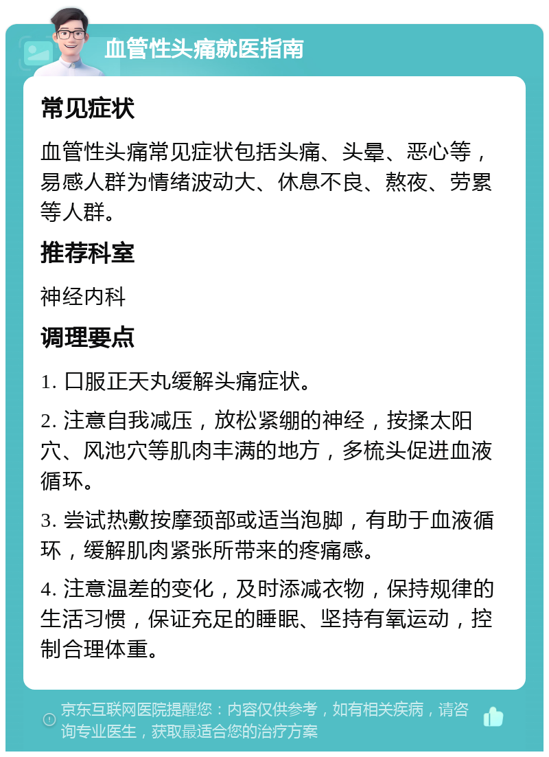 血管性头痛就医指南 常见症状 血管性头痛常见症状包括头痛、头晕、恶心等，易感人群为情绪波动大、休息不良、熬夜、劳累等人群。 推荐科室 神经内科 调理要点 1. 口服正天丸缓解头痛症状。 2. 注意自我减压，放松紧绷的神经，按揉太阳穴、风池穴等肌肉丰满的地方，多梳头促进血液循环。 3. 尝试热敷按摩颈部或适当泡脚，有助于血液循环，缓解肌肉紧张所带来的疼痛感。 4. 注意温差的变化，及时添减衣物，保持规律的生活习惯，保证充足的睡眠、坚持有氧运动，控制合理体重。