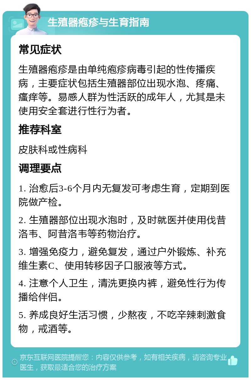 生殖器疱疹与生育指南 常见症状 生殖器疱疹是由单纯疱疹病毒引起的性传播疾病，主要症状包括生殖器部位出现水泡、疼痛、瘙痒等。易感人群为性活跃的成年人，尤其是未使用安全套进行性行为者。 推荐科室 皮肤科或性病科 调理要点 1. 治愈后3-6个月内无复发可考虑生育，定期到医院做产检。 2. 生殖器部位出现水泡时，及时就医并使用伐昔洛韦、阿昔洛韦等药物治疗。 3. 增强免疫力，避免复发，通过户外锻炼、补充维生素C、使用转移因子口服液等方式。 4. 注意个人卫生，清洗更换内裤，避免性行为传播给伴侣。 5. 养成良好生活习惯，少熬夜，不吃辛辣刺激食物，戒酒等。