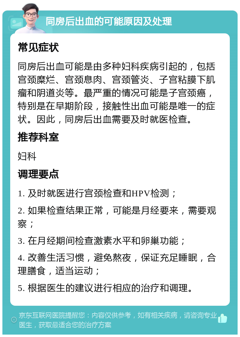 同房后出血的可能原因及处理 常见症状 同房后出血可能是由多种妇科疾病引起的，包括宫颈糜烂、宫颈息肉、宫颈管炎、子宫粘膜下肌瘤和阴道炎等。最严重的情况可能是子宫颈癌，特别是在早期阶段，接触性出血可能是唯一的症状。因此，同房后出血需要及时就医检查。 推荐科室 妇科 调理要点 1. 及时就医进行宫颈检查和HPV检测； 2. 如果检查结果正常，可能是月经要来，需要观察； 3. 在月经期间检查激素水平和卵巢功能； 4. 改善生活习惯，避免熬夜，保证充足睡眠，合理膳食，适当运动； 5. 根据医生的建议进行相应的治疗和调理。