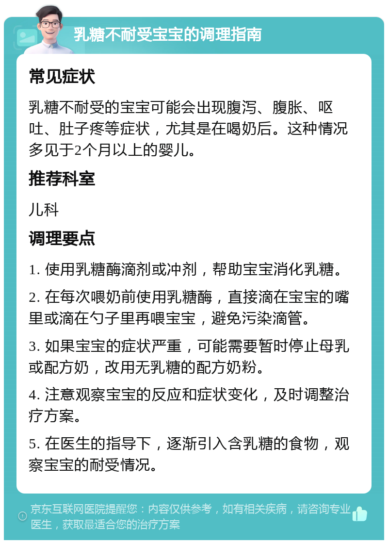 乳糖不耐受宝宝的调理指南 常见症状 乳糖不耐受的宝宝可能会出现腹泻、腹胀、呕吐、肚子疼等症状，尤其是在喝奶后。这种情况多见于2个月以上的婴儿。 推荐科室 儿科 调理要点 1. 使用乳糖酶滴剂或冲剂，帮助宝宝消化乳糖。 2. 在每次喂奶前使用乳糖酶，直接滴在宝宝的嘴里或滴在勺子里再喂宝宝，避免污染滴管。 3. 如果宝宝的症状严重，可能需要暂时停止母乳或配方奶，改用无乳糖的配方奶粉。 4. 注意观察宝宝的反应和症状变化，及时调整治疗方案。 5. 在医生的指导下，逐渐引入含乳糖的食物，观察宝宝的耐受情况。