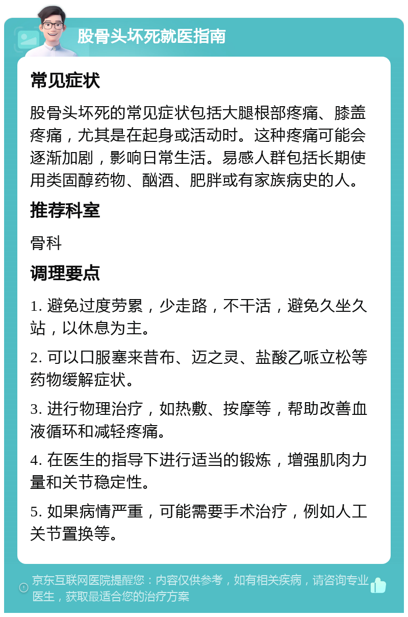 股骨头坏死就医指南 常见症状 股骨头坏死的常见症状包括大腿根部疼痛、膝盖疼痛，尤其是在起身或活动时。这种疼痛可能会逐渐加剧，影响日常生活。易感人群包括长期使用类固醇药物、酗酒、肥胖或有家族病史的人。 推荐科室 骨科 调理要点 1. 避免过度劳累，少走路，不干活，避免久坐久站，以休息为主。 2. 可以口服塞来昔布、迈之灵、盐酸乙哌立松等药物缓解症状。 3. 进行物理治疗，如热敷、按摩等，帮助改善血液循环和减轻疼痛。 4. 在医生的指导下进行适当的锻炼，增强肌肉力量和关节稳定性。 5. 如果病情严重，可能需要手术治疗，例如人工关节置换等。