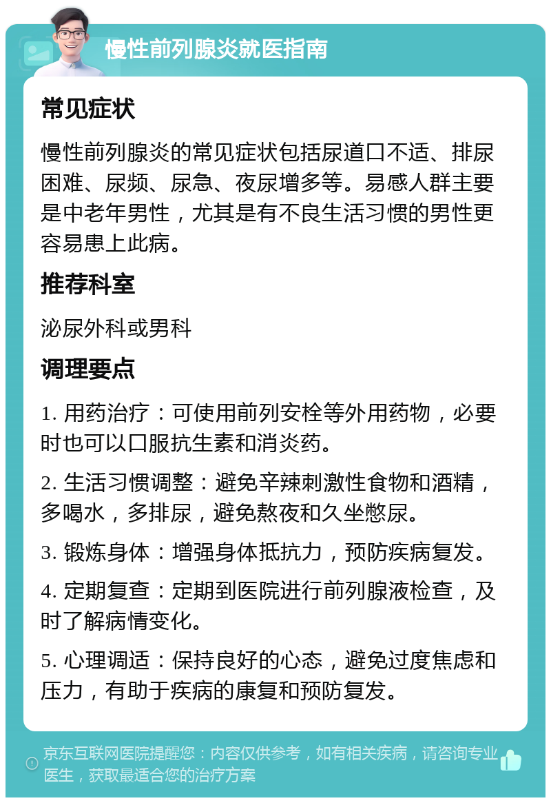 慢性前列腺炎就医指南 常见症状 慢性前列腺炎的常见症状包括尿道口不适、排尿困难、尿频、尿急、夜尿增多等。易感人群主要是中老年男性，尤其是有不良生活习惯的男性更容易患上此病。 推荐科室 泌尿外科或男科 调理要点 1. 用药治疗：可使用前列安栓等外用药物，必要时也可以口服抗生素和消炎药。 2. 生活习惯调整：避免辛辣刺激性食物和酒精，多喝水，多排尿，避免熬夜和久坐憋尿。 3. 锻炼身体：增强身体抵抗力，预防疾病复发。 4. 定期复查：定期到医院进行前列腺液检查，及时了解病情变化。 5. 心理调适：保持良好的心态，避免过度焦虑和压力，有助于疾病的康复和预防复发。