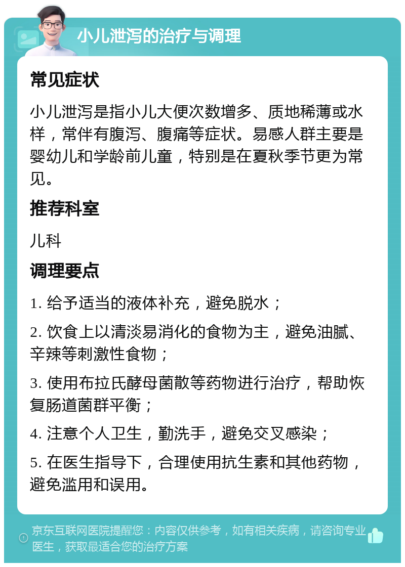 小儿泄泻的治疗与调理 常见症状 小儿泄泻是指小儿大便次数增多、质地稀薄或水样，常伴有腹泻、腹痛等症状。易感人群主要是婴幼儿和学龄前儿童，特别是在夏秋季节更为常见。 推荐科室 儿科 调理要点 1. 给予适当的液体补充，避免脱水； 2. 饮食上以清淡易消化的食物为主，避免油腻、辛辣等刺激性食物； 3. 使用布拉氏酵母菌散等药物进行治疗，帮助恢复肠道菌群平衡； 4. 注意个人卫生，勤洗手，避免交叉感染； 5. 在医生指导下，合理使用抗生素和其他药物，避免滥用和误用。