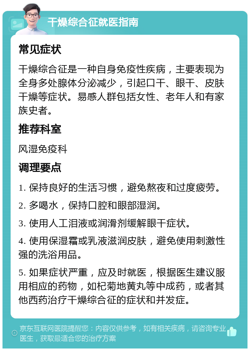 干燥综合征就医指南 常见症状 干燥综合征是一种自身免疫性疾病，主要表现为全身多处腺体分泌减少，引起口干、眼干、皮肤干燥等症状。易感人群包括女性、老年人和有家族史者。 推荐科室 风湿免疫科 调理要点 1. 保持良好的生活习惯，避免熬夜和过度疲劳。 2. 多喝水，保持口腔和眼部湿润。 3. 使用人工泪液或润滑剂缓解眼干症状。 4. 使用保湿霜或乳液滋润皮肤，避免使用刺激性强的洗浴用品。 5. 如果症状严重，应及时就医，根据医生建议服用相应的药物，如杞菊地黄丸等中成药，或者其他西药治疗干燥综合征的症状和并发症。