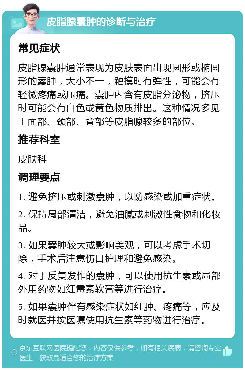 皮脂腺囊肿的诊断与治疗 常见症状 皮脂腺囊肿通常表现为皮肤表面出现圆形或椭圆形的囊肿，大小不一，触摸时有弹性，可能会有轻微疼痛或压痛。囊肿内含有皮脂分泌物，挤压时可能会有白色或黄色物质排出。这种情况多见于面部、颈部、背部等皮脂腺较多的部位。 推荐科室 皮肤科 调理要点 1. 避免挤压或刺激囊肿，以防感染或加重症状。 2. 保持局部清洁，避免油腻或刺激性食物和化妆品。 3. 如果囊肿较大或影响美观，可以考虑手术切除，手术后注意伤口护理和避免感染。 4. 对于反复发作的囊肿，可以使用抗生素或局部外用药物如红霉素软膏等进行治疗。 5. 如果囊肿伴有感染症状如红肿、疼痛等，应及时就医并按医嘱使用抗生素等药物进行治疗。