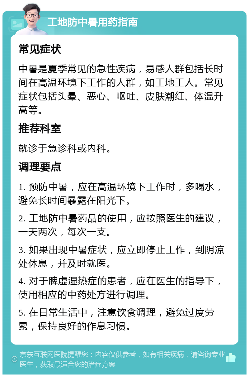 工地防中暑用药指南 常见症状 中暑是夏季常见的急性疾病，易感人群包括长时间在高温环境下工作的人群，如工地工人。常见症状包括头晕、恶心、呕吐、皮肤潮红、体温升高等。 推荐科室 就诊于急诊科或内科。 调理要点 1. 预防中暑，应在高温环境下工作时，多喝水，避免长时间暴露在阳光下。 2. 工地防中暑药品的使用，应按照医生的建议，一天两次，每次一支。 3. 如果出现中暑症状，应立即停止工作，到阴凉处休息，并及时就医。 4. 对于脾虚湿热症的患者，应在医生的指导下，使用相应的中药处方进行调理。 5. 在日常生活中，注意饮食调理，避免过度劳累，保持良好的作息习惯。