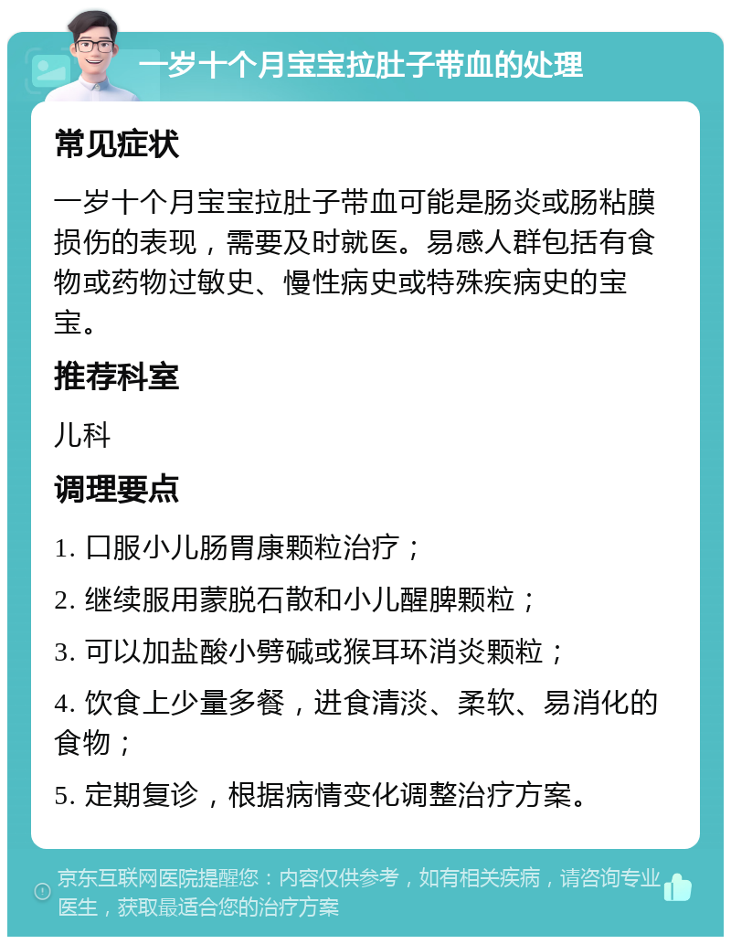 一岁十个月宝宝拉肚子带血的处理 常见症状 一岁十个月宝宝拉肚子带血可能是肠炎或肠粘膜损伤的表现，需要及时就医。易感人群包括有食物或药物过敏史、慢性病史或特殊疾病史的宝宝。 推荐科室 儿科 调理要点 1. 口服小儿肠胃康颗粒治疗； 2. 继续服用蒙脱石散和小儿醒脾颗粒； 3. 可以加盐酸小劈碱或猴耳环消炎颗粒； 4. 饮食上少量多餐，进食清淡、柔软、易消化的食物； 5. 定期复诊，根据病情变化调整治疗方案。