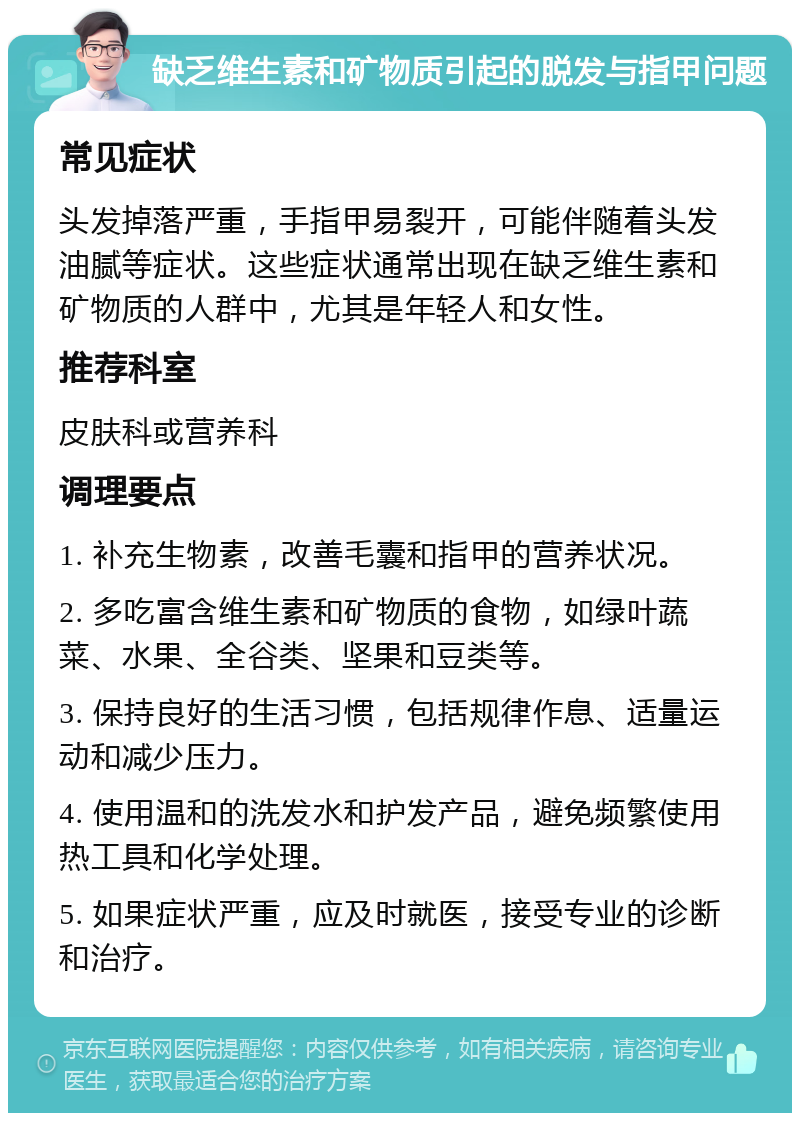 缺乏维生素和矿物质引起的脱发与指甲问题 常见症状 头发掉落严重，手指甲易裂开，可能伴随着头发油腻等症状。这些症状通常出现在缺乏维生素和矿物质的人群中，尤其是年轻人和女性。 推荐科室 皮肤科或营养科 调理要点 1. 补充生物素，改善毛囊和指甲的营养状况。 2. 多吃富含维生素和矿物质的食物，如绿叶蔬菜、水果、全谷类、坚果和豆类等。 3. 保持良好的生活习惯，包括规律作息、适量运动和减少压力。 4. 使用温和的洗发水和护发产品，避免频繁使用热工具和化学处理。 5. 如果症状严重，应及时就医，接受专业的诊断和治疗。