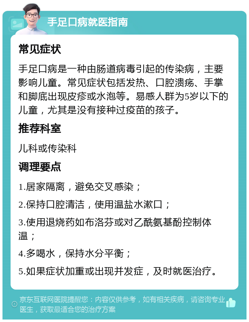 手足口病就医指南 常见症状 手足口病是一种由肠道病毒引起的传染病，主要影响儿童。常见症状包括发热、口腔溃疡、手掌和脚底出现皮疹或水泡等。易感人群为5岁以下的儿童，尤其是没有接种过疫苗的孩子。 推荐科室 儿科或传染科 调理要点 1.居家隔离，避免交叉感染； 2.保持口腔清洁，使用温盐水漱口； 3.使用退烧药如布洛芬或对乙酰氨基酚控制体温； 4.多喝水，保持水分平衡； 5.如果症状加重或出现并发症，及时就医治疗。