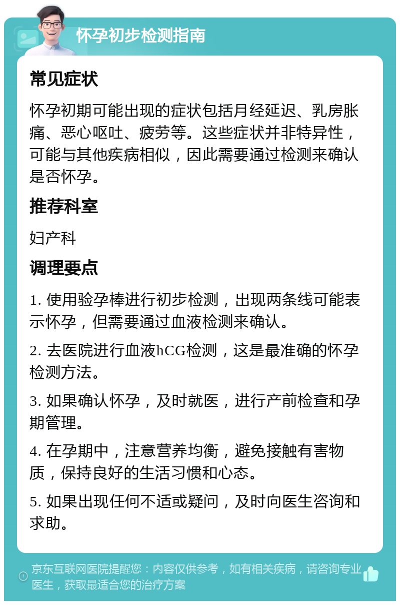 怀孕初步检测指南 常见症状 怀孕初期可能出现的症状包括月经延迟、乳房胀痛、恶心呕吐、疲劳等。这些症状并非特异性，可能与其他疾病相似，因此需要通过检测来确认是否怀孕。 推荐科室 妇产科 调理要点 1. 使用验孕棒进行初步检测，出现两条线可能表示怀孕，但需要通过血液检测来确认。 2. 去医院进行血液hCG检测，这是最准确的怀孕检测方法。 3. 如果确认怀孕，及时就医，进行产前检查和孕期管理。 4. 在孕期中，注意营养均衡，避免接触有害物质，保持良好的生活习惯和心态。 5. 如果出现任何不适或疑问，及时向医生咨询和求助。