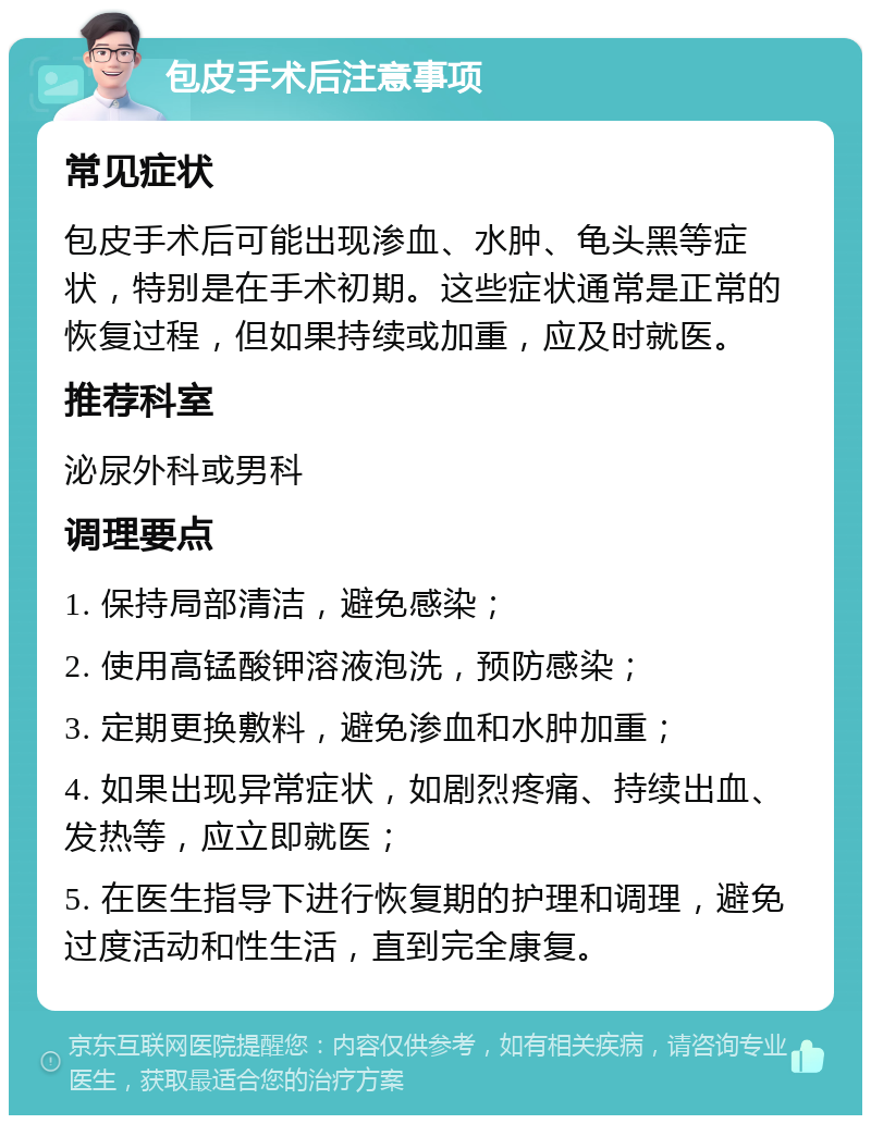 包皮手术后注意事项 常见症状 包皮手术后可能出现渗血、水肿、龟头黑等症状，特别是在手术初期。这些症状通常是正常的恢复过程，但如果持续或加重，应及时就医。 推荐科室 泌尿外科或男科 调理要点 1. 保持局部清洁，避免感染； 2. 使用高锰酸钾溶液泡洗，预防感染； 3. 定期更换敷料，避免渗血和水肿加重； 4. 如果出现异常症状，如剧烈疼痛、持续出血、发热等，应立即就医； 5. 在医生指导下进行恢复期的护理和调理，避免过度活动和性生活，直到完全康复。