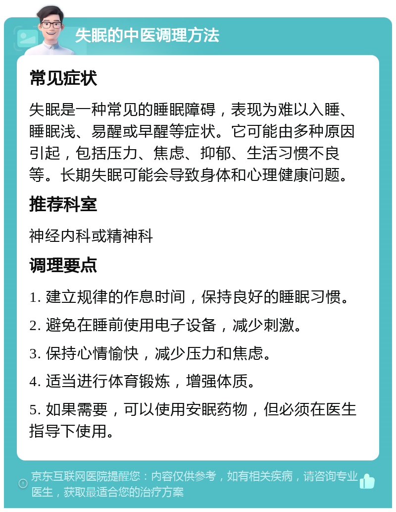 失眠的中医调理方法 常见症状 失眠是一种常见的睡眠障碍，表现为难以入睡、睡眠浅、易醒或早醒等症状。它可能由多种原因引起，包括压力、焦虑、抑郁、生活习惯不良等。长期失眠可能会导致身体和心理健康问题。 推荐科室 神经内科或精神科 调理要点 1. 建立规律的作息时间，保持良好的睡眠习惯。 2. 避免在睡前使用电子设备，减少刺激。 3. 保持心情愉快，减少压力和焦虑。 4. 适当进行体育锻炼，增强体质。 5. 如果需要，可以使用安眠药物，但必须在医生指导下使用。