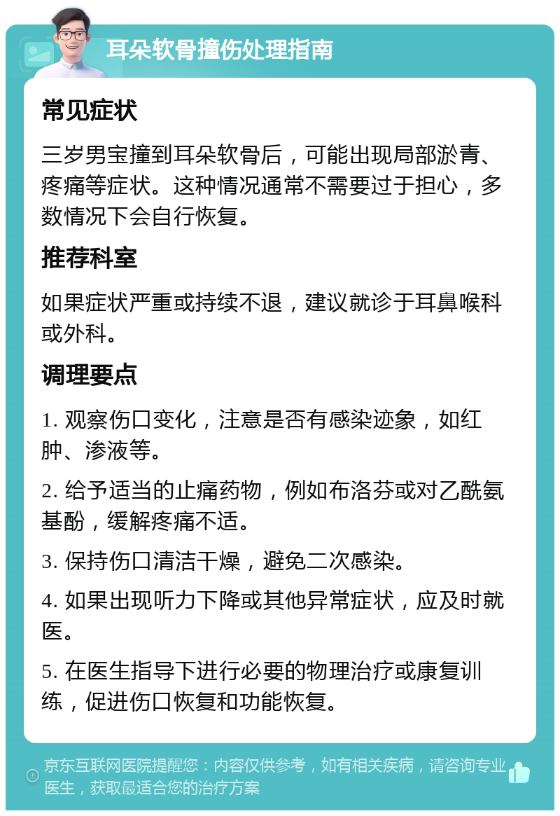 耳朵软骨撞伤处理指南 常见症状 三岁男宝撞到耳朵软骨后，可能出现局部淤青、疼痛等症状。这种情况通常不需要过于担心，多数情况下会自行恢复。 推荐科室 如果症状严重或持续不退，建议就诊于耳鼻喉科或外科。 调理要点 1. 观察伤口变化，注意是否有感染迹象，如红肿、渗液等。 2. 给予适当的止痛药物，例如布洛芬或对乙酰氨基酚，缓解疼痛不适。 3. 保持伤口清洁干燥，避免二次感染。 4. 如果出现听力下降或其他异常症状，应及时就医。 5. 在医生指导下进行必要的物理治疗或康复训练，促进伤口恢复和功能恢复。