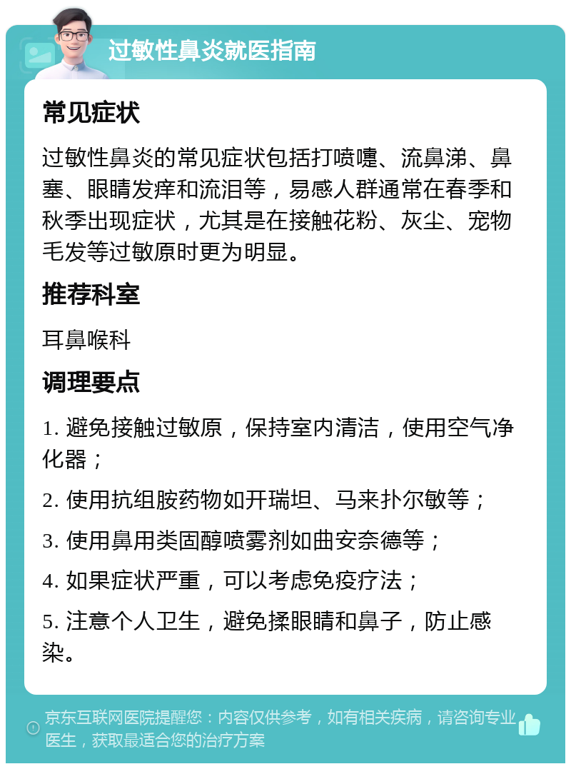 过敏性鼻炎就医指南 常见症状 过敏性鼻炎的常见症状包括打喷嚏、流鼻涕、鼻塞、眼睛发痒和流泪等，易感人群通常在春季和秋季出现症状，尤其是在接触花粉、灰尘、宠物毛发等过敏原时更为明显。 推荐科室 耳鼻喉科 调理要点 1. 避免接触过敏原，保持室内清洁，使用空气净化器； 2. 使用抗组胺药物如开瑞坦、马来扑尔敏等； 3. 使用鼻用类固醇喷雾剂如曲安奈德等； 4. 如果症状严重，可以考虑免疫疗法； 5. 注意个人卫生，避免揉眼睛和鼻子，防止感染。