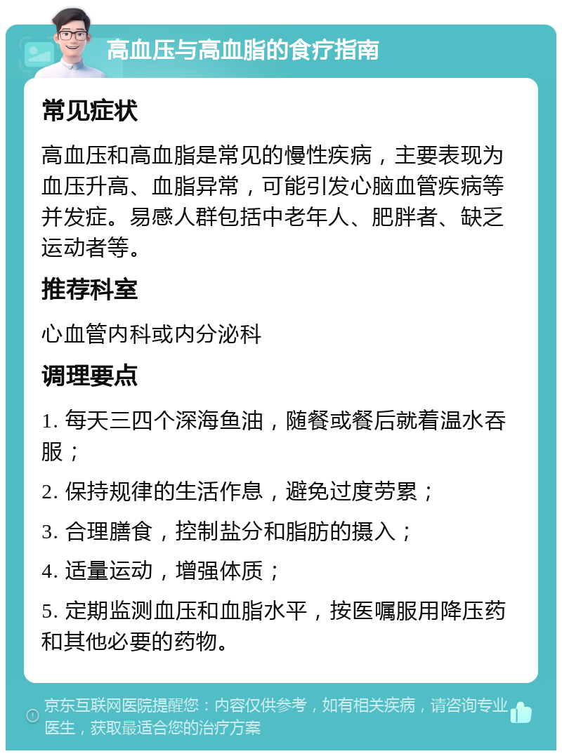 高血压与高血脂的食疗指南 常见症状 高血压和高血脂是常见的慢性疾病，主要表现为血压升高、血脂异常，可能引发心脑血管疾病等并发症。易感人群包括中老年人、肥胖者、缺乏运动者等。 推荐科室 心血管内科或内分泌科 调理要点 1. 每天三四个深海鱼油，随餐或餐后就着温水吞服； 2. 保持规律的生活作息，避免过度劳累； 3. 合理膳食，控制盐分和脂肪的摄入； 4. 适量运动，增强体质； 5. 定期监测血压和血脂水平，按医嘱服用降压药和其他必要的药物。