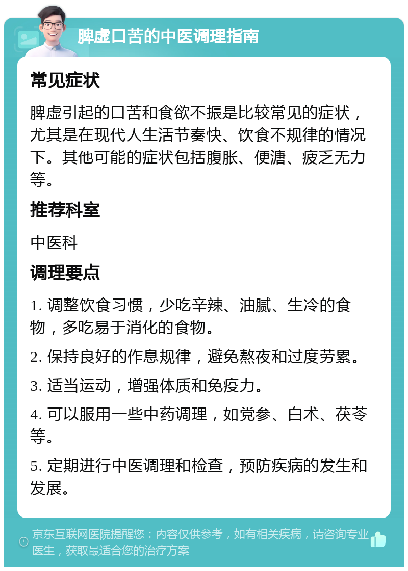 脾虚口苦的中医调理指南 常见症状 脾虚引起的口苦和食欲不振是比较常见的症状，尤其是在现代人生活节奏快、饮食不规律的情况下。其他可能的症状包括腹胀、便溏、疲乏无力等。 推荐科室 中医科 调理要点 1. 调整饮食习惯，少吃辛辣、油腻、生冷的食物，多吃易于消化的食物。 2. 保持良好的作息规律，避免熬夜和过度劳累。 3. 适当运动，增强体质和免疫力。 4. 可以服用一些中药调理，如党参、白术、茯苓等。 5. 定期进行中医调理和检查，预防疾病的发生和发展。