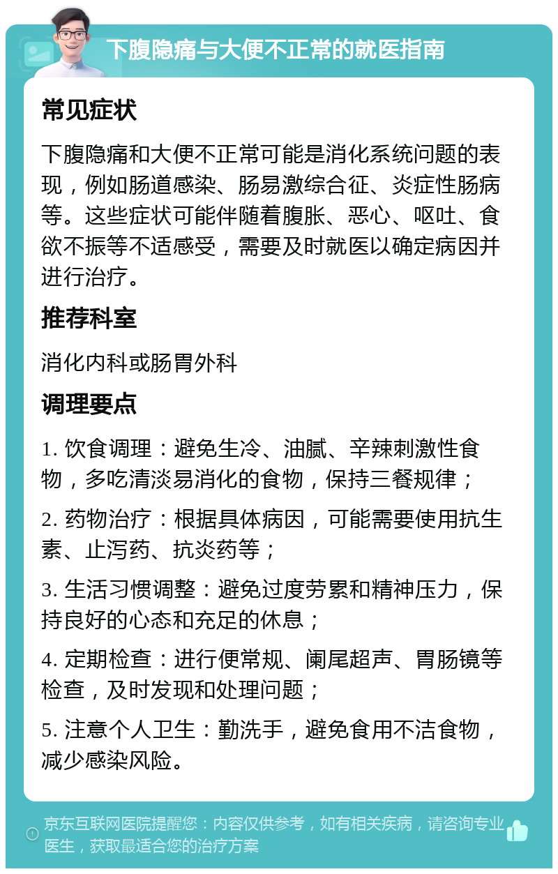 下腹隐痛与大便不正常的就医指南 常见症状 下腹隐痛和大便不正常可能是消化系统问题的表现，例如肠道感染、肠易激综合征、炎症性肠病等。这些症状可能伴随着腹胀、恶心、呕吐、食欲不振等不适感受，需要及时就医以确定病因并进行治疗。 推荐科室 消化内科或肠胃外科 调理要点 1. 饮食调理：避免生冷、油腻、辛辣刺激性食物，多吃清淡易消化的食物，保持三餐规律； 2. 药物治疗：根据具体病因，可能需要使用抗生素、止泻药、抗炎药等； 3. 生活习惯调整：避免过度劳累和精神压力，保持良好的心态和充足的休息； 4. 定期检查：进行便常规、阑尾超声、胃肠镜等检查，及时发现和处理问题； 5. 注意个人卫生：勤洗手，避免食用不洁食物，减少感染风险。