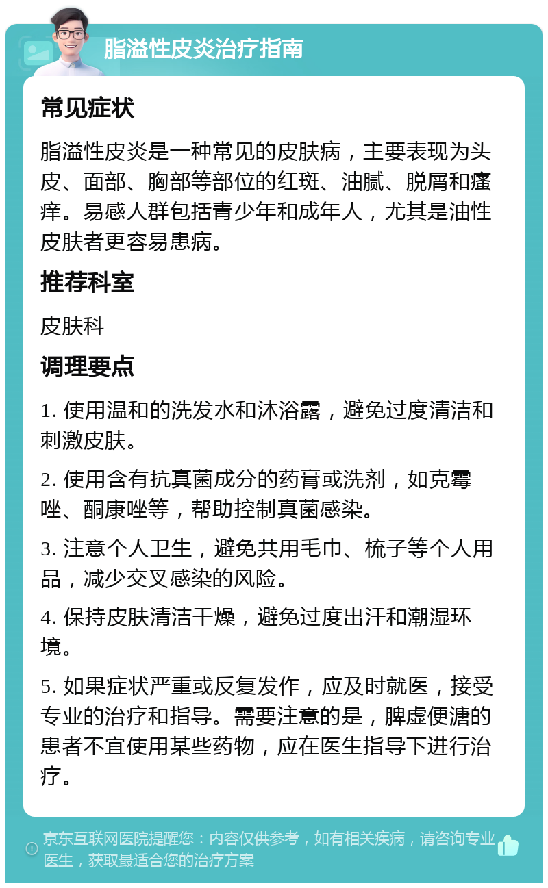 脂溢性皮炎治疗指南 常见症状 脂溢性皮炎是一种常见的皮肤病，主要表现为头皮、面部、胸部等部位的红斑、油腻、脱屑和瘙痒。易感人群包括青少年和成年人，尤其是油性皮肤者更容易患病。 推荐科室 皮肤科 调理要点 1. 使用温和的洗发水和沐浴露，避免过度清洁和刺激皮肤。 2. 使用含有抗真菌成分的药膏或洗剂，如克霉唑、酮康唑等，帮助控制真菌感染。 3. 注意个人卫生，避免共用毛巾、梳子等个人用品，减少交叉感染的风险。 4. 保持皮肤清洁干燥，避免过度出汗和潮湿环境。 5. 如果症状严重或反复发作，应及时就医，接受专业的治疗和指导。需要注意的是，脾虚便溏的患者不宜使用某些药物，应在医生指导下进行治疗。