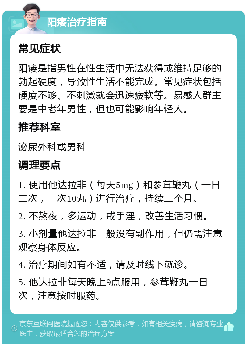 阳痿治疗指南 常见症状 阳痿是指男性在性生活中无法获得或维持足够的勃起硬度，导致性生活不能完成。常见症状包括硬度不够、不刺激就会迅速疲软等。易感人群主要是中老年男性，但也可能影响年轻人。 推荐科室 泌尿外科或男科 调理要点 1. 使用他达拉非（每天5mg）和参茸鞭丸（一日二次，一次10丸）进行治疗，持续三个月。 2. 不熬夜，多运动，戒手淫，改善生活习惯。 3. 小剂量他达拉非一般没有副作用，但仍需注意观察身体反应。 4. 治疗期间如有不适，请及时线下就诊。 5. 他达拉非每天晚上9点服用，参茸鞭丸一日二次，注意按时服药。