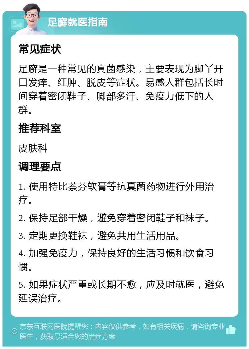 足廯就医指南 常见症状 足廯是一种常见的真菌感染，主要表现为脚丫开口发痒、红肿、脱皮等症状。易感人群包括长时间穿着密闭鞋子、脚部多汗、免疫力低下的人群。 推荐科室 皮肤科 调理要点 1. 使用特比萘芬软膏等抗真菌药物进行外用治疗。 2. 保持足部干燥，避免穿着密闭鞋子和袜子。 3. 定期更换鞋袜，避免共用生活用品。 4. 加强免疫力，保持良好的生活习惯和饮食习惯。 5. 如果症状严重或长期不愈，应及时就医，避免延误治疗。