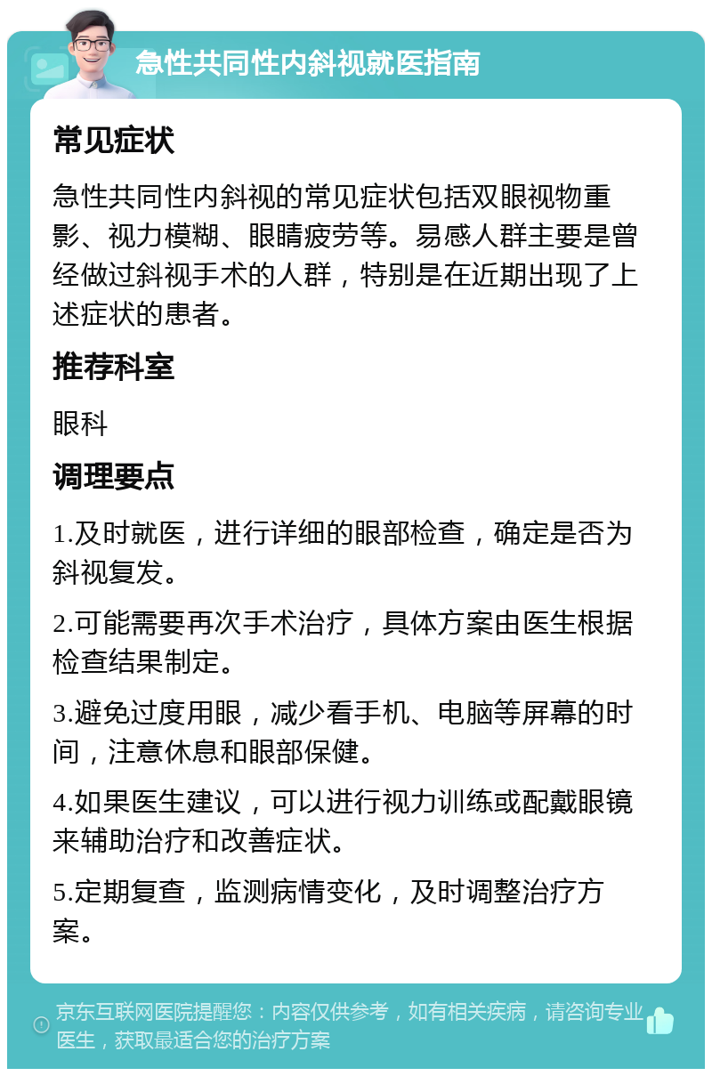 急性共同性内斜视就医指南 常见症状 急性共同性内斜视的常见症状包括双眼视物重影、视力模糊、眼睛疲劳等。易感人群主要是曾经做过斜视手术的人群，特别是在近期出现了上述症状的患者。 推荐科室 眼科 调理要点 1.及时就医，进行详细的眼部检查，确定是否为斜视复发。 2.可能需要再次手术治疗，具体方案由医生根据检查结果制定。 3.避免过度用眼，减少看手机、电脑等屏幕的时间，注意休息和眼部保健。 4.如果医生建议，可以进行视力训练或配戴眼镜来辅助治疗和改善症状。 5.定期复查，监测病情变化，及时调整治疗方案。