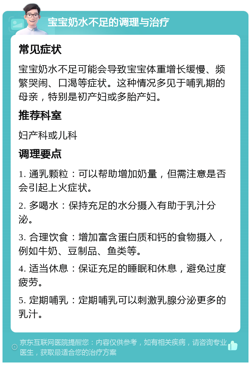 宝宝奶水不足的调理与治疗 常见症状 宝宝奶水不足可能会导致宝宝体重增长缓慢、频繁哭闹、口渴等症状。这种情况多见于哺乳期的母亲，特别是初产妇或多胎产妇。 推荐科室 妇产科或儿科 调理要点 1. 通乳颗粒：可以帮助增加奶量，但需注意是否会引起上火症状。 2. 多喝水：保持充足的水分摄入有助于乳汁分泌。 3. 合理饮食：增加富含蛋白质和钙的食物摄入，例如牛奶、豆制品、鱼类等。 4. 适当休息：保证充足的睡眠和休息，避免过度疲劳。 5. 定期哺乳：定期哺乳可以刺激乳腺分泌更多的乳汁。