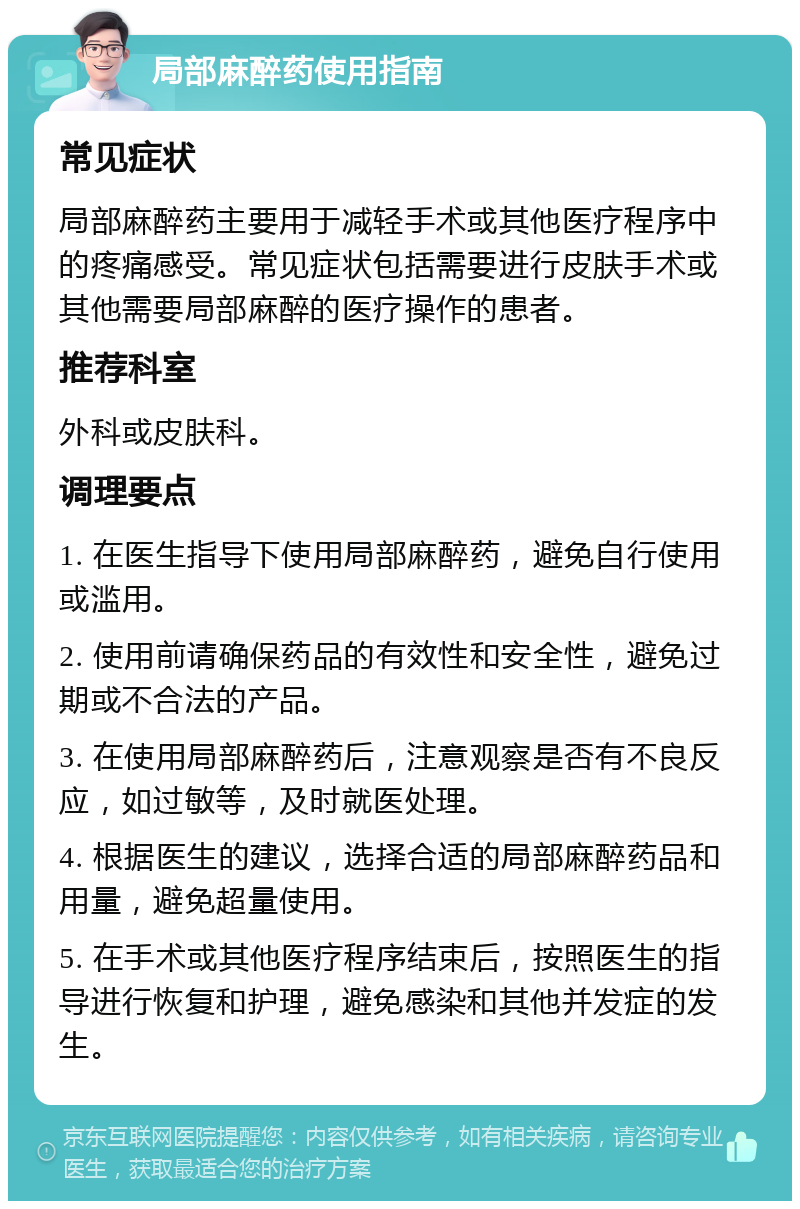 局部麻醉药使用指南 常见症状 局部麻醉药主要用于减轻手术或其他医疗程序中的疼痛感受。常见症状包括需要进行皮肤手术或其他需要局部麻醉的医疗操作的患者。 推荐科室 外科或皮肤科。 调理要点 1. 在医生指导下使用局部麻醉药，避免自行使用或滥用。 2. 使用前请确保药品的有效性和安全性，避免过期或不合法的产品。 3. 在使用局部麻醉药后，注意观察是否有不良反应，如过敏等，及时就医处理。 4. 根据医生的建议，选择合适的局部麻醉药品和用量，避免超量使用。 5. 在手术或其他医疗程序结束后，按照医生的指导进行恢复和护理，避免感染和其他并发症的发生。