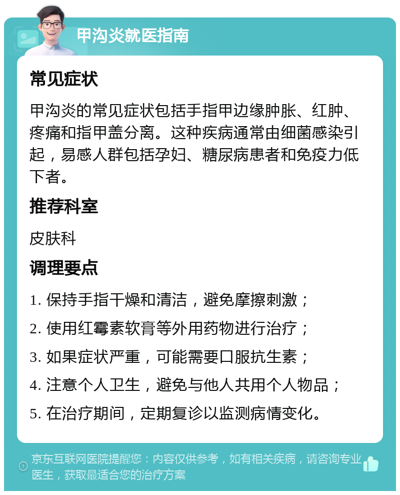 甲沟炎就医指南 常见症状 甲沟炎的常见症状包括手指甲边缘肿胀、红肿、疼痛和指甲盖分离。这种疾病通常由细菌感染引起，易感人群包括孕妇、糖尿病患者和免疫力低下者。 推荐科室 皮肤科 调理要点 1. 保持手指干燥和清洁，避免摩擦刺激； 2. 使用红霉素软膏等外用药物进行治疗； 3. 如果症状严重，可能需要口服抗生素； 4. 注意个人卫生，避免与他人共用个人物品； 5. 在治疗期间，定期复诊以监测病情变化。