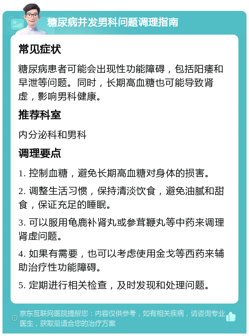 糖尿病并发男科问题调理指南 常见症状 糖尿病患者可能会出现性功能障碍，包括阳痿和早泄等问题。同时，长期高血糖也可能导致肾虚，影响男科健康。 推荐科室 内分泌科和男科 调理要点 1. 控制血糖，避免长期高血糖对身体的损害。 2. 调整生活习惯，保持清淡饮食，避免油腻和甜食，保证充足的睡眠。 3. 可以服用龟鹿补肾丸或参茸鞭丸等中药来调理肾虚问题。 4. 如果有需要，也可以考虑使用金戈等西药来辅助治疗性功能障碍。 5. 定期进行相关检查，及时发现和处理问题。