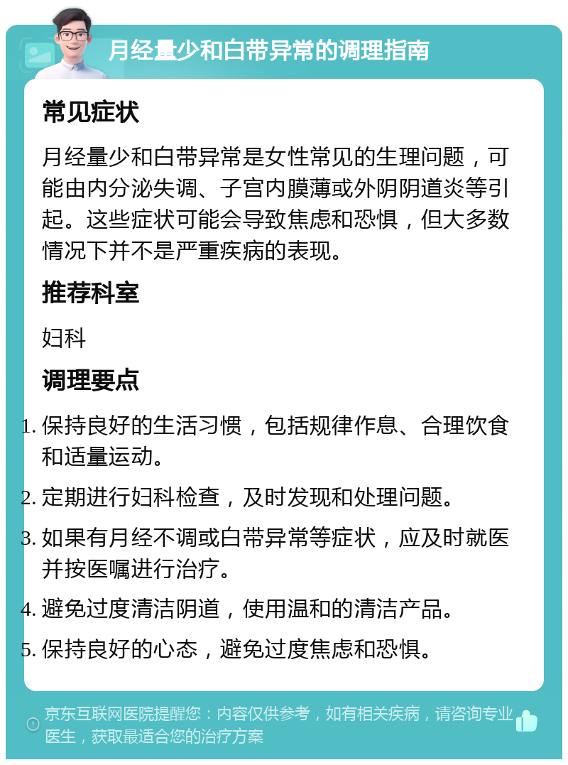 月经量少和白带异常的调理指南 常见症状 月经量少和白带异常是女性常见的生理问题，可能由内分泌失调、子宫内膜薄或外阴阴道炎等引起。这些症状可能会导致焦虑和恐惧，但大多数情况下并不是严重疾病的表现。 推荐科室 妇科 调理要点 保持良好的生活习惯，包括规律作息、合理饮食和适量运动。 定期进行妇科检查，及时发现和处理问题。 如果有月经不调或白带异常等症状，应及时就医并按医嘱进行治疗。 避免过度清洁阴道，使用温和的清洁产品。 保持良好的心态，避免过度焦虑和恐惧。