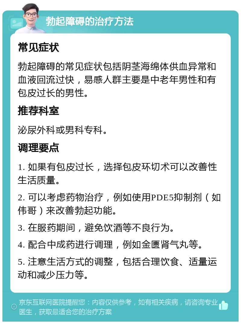 勃起障碍的治疗方法 常见症状 勃起障碍的常见症状包括阴茎海绵体供血异常和血液回流过快，易感人群主要是中老年男性和有包皮过长的男性。 推荐科室 泌尿外科或男科专科。 调理要点 1. 如果有包皮过长，选择包皮环切术可以改善性生活质量。 2. 可以考虑药物治疗，例如使用PDE5抑制剂（如伟哥）来改善勃起功能。 3. 在服药期间，避免饮酒等不良行为。 4. 配合中成药进行调理，例如金匮肾气丸等。 5. 注意生活方式的调整，包括合理饮食、适量运动和减少压力等。