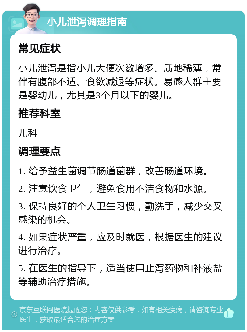 小儿泄泻调理指南 常见症状 小儿泄泻是指小儿大便次数增多、质地稀薄，常伴有腹部不适、食欲减退等症状。易感人群主要是婴幼儿，尤其是3个月以下的婴儿。 推荐科室 儿科 调理要点 1. 给予益生菌调节肠道菌群，改善肠道环境。 2. 注意饮食卫生，避免食用不洁食物和水源。 3. 保持良好的个人卫生习惯，勤洗手，减少交叉感染的机会。 4. 如果症状严重，应及时就医，根据医生的建议进行治疗。 5. 在医生的指导下，适当使用止泻药物和补液盐等辅助治疗措施。