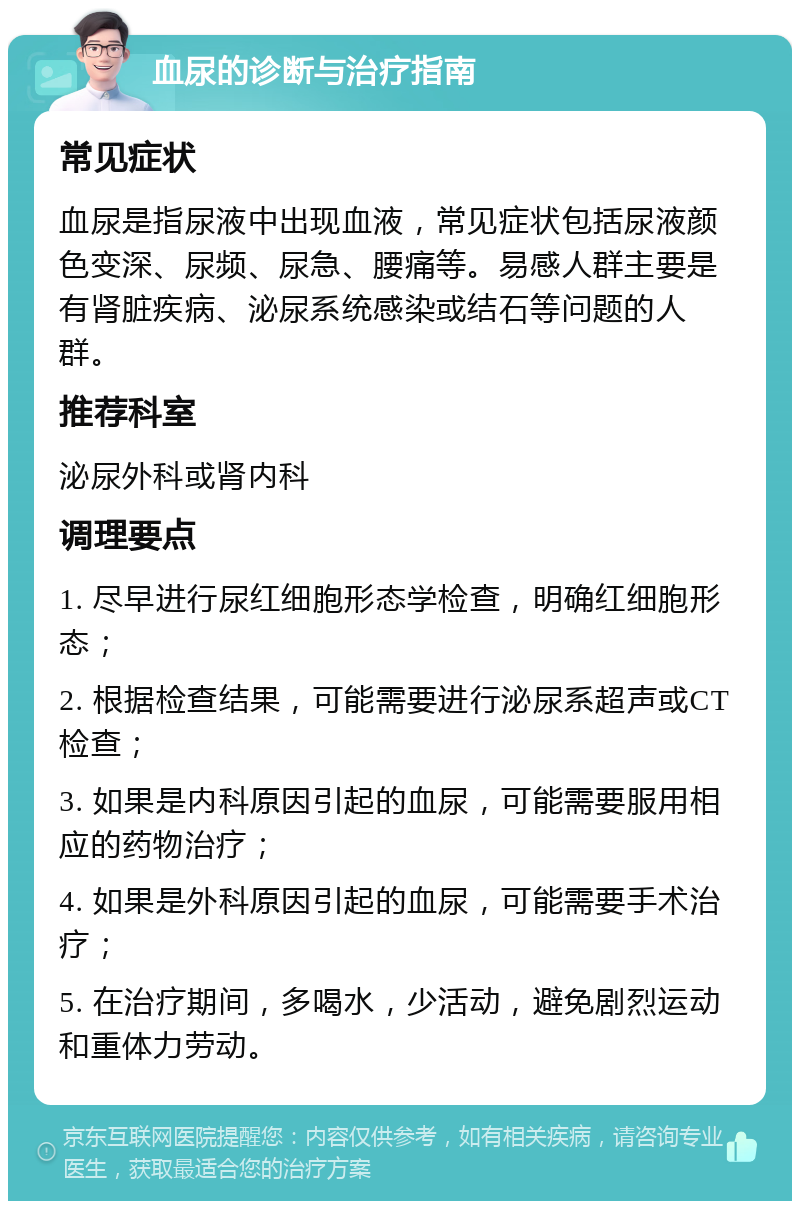 血尿的诊断与治疗指南 常见症状 血尿是指尿液中出现血液，常见症状包括尿液颜色变深、尿频、尿急、腰痛等。易感人群主要是有肾脏疾病、泌尿系统感染或结石等问题的人群。 推荐科室 泌尿外科或肾内科 调理要点 1. 尽早进行尿红细胞形态学检查，明确红细胞形态； 2. 根据检查结果，可能需要进行泌尿系超声或CT检查； 3. 如果是内科原因引起的血尿，可能需要服用相应的药物治疗； 4. 如果是外科原因引起的血尿，可能需要手术治疗； 5. 在治疗期间，多喝水，少活动，避免剧烈运动和重体力劳动。