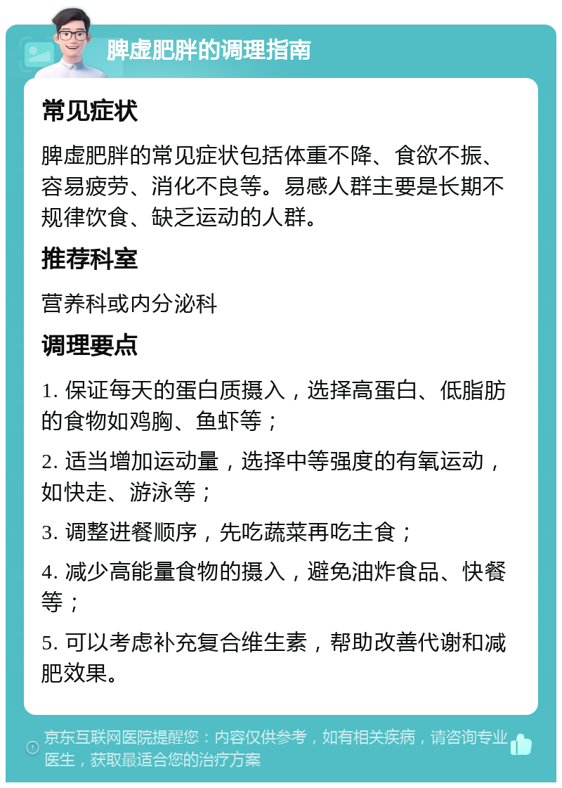 脾虚肥胖的调理指南 常见症状 脾虚肥胖的常见症状包括体重不降、食欲不振、容易疲劳、消化不良等。易感人群主要是长期不规律饮食、缺乏运动的人群。 推荐科室 营养科或内分泌科 调理要点 1. 保证每天的蛋白质摄入，选择高蛋白、低脂肪的食物如鸡胸、鱼虾等； 2. 适当增加运动量，选择中等强度的有氧运动，如快走、游泳等； 3. 调整进餐顺序，先吃蔬菜再吃主食； 4. 减少高能量食物的摄入，避免油炸食品、快餐等； 5. 可以考虑补充复合维生素，帮助改善代谢和减肥效果。