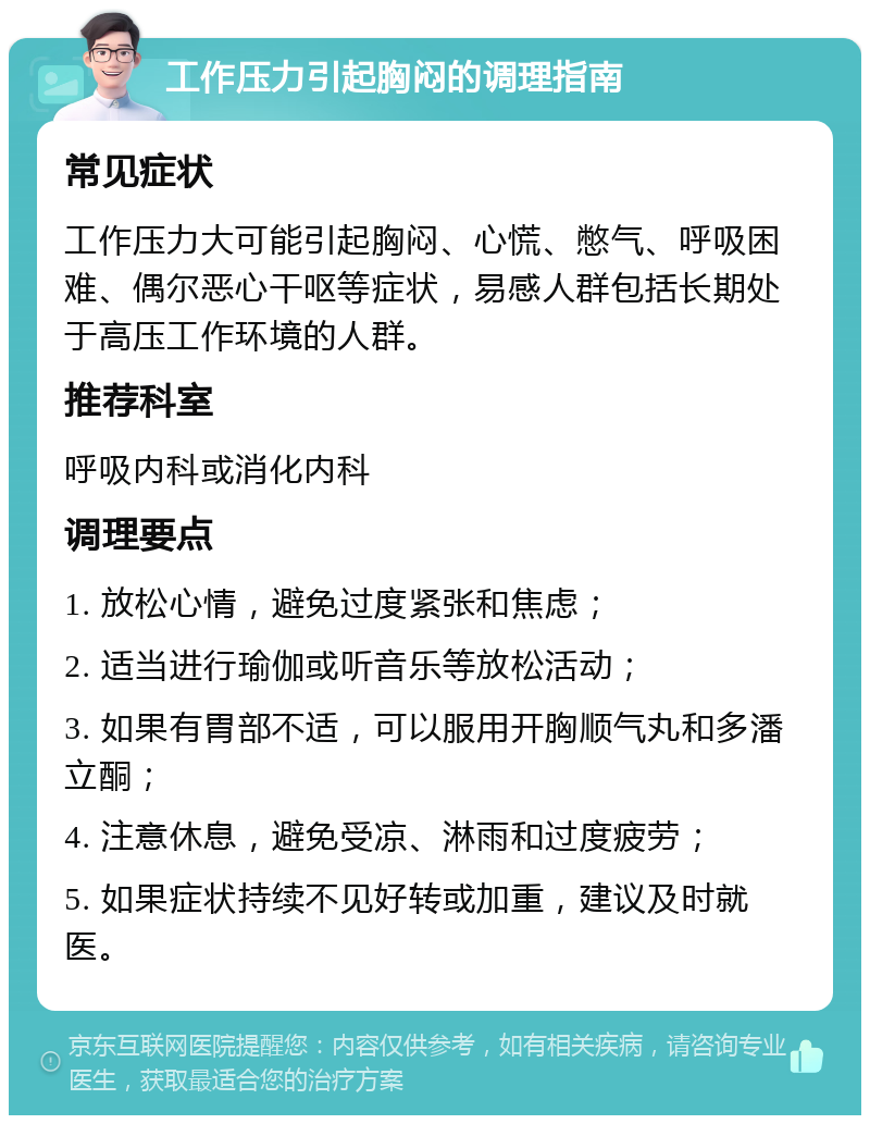 工作压力引起胸闷的调理指南 常见症状 工作压力大可能引起胸闷、心慌、憋气、呼吸困难、偶尔恶心干呕等症状，易感人群包括长期处于高压工作环境的人群。 推荐科室 呼吸内科或消化内科 调理要点 1. 放松心情，避免过度紧张和焦虑； 2. 适当进行瑜伽或听音乐等放松活动； 3. 如果有胃部不适，可以服用开胸顺气丸和多潘立酮； 4. 注意休息，避免受凉、淋雨和过度疲劳； 5. 如果症状持续不见好转或加重，建议及时就医。