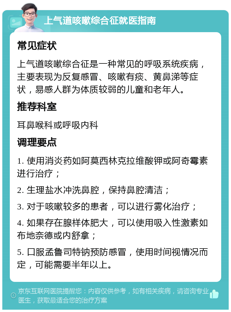 上气道咳嗽综合征就医指南 常见症状 上气道咳嗽综合征是一种常见的呼吸系统疾病，主要表现为反复感冒、咳嗽有痰、黄鼻涕等症状，易感人群为体质较弱的儿童和老年人。 推荐科室 耳鼻喉科或呼吸内科 调理要点 1. 使用消炎药如阿莫西林克拉维酸钾或阿奇霉素进行治疗； 2. 生理盐水冲洗鼻腔，保持鼻腔清洁； 3. 对于咳嗽较多的患者，可以进行雾化治疗； 4. 如果存在腺样体肥大，可以使用吸入性激素如布地奈德或内舒拿； 5. 口服孟鲁司特钠预防感冒，使用时间视情况而定，可能需要半年以上。