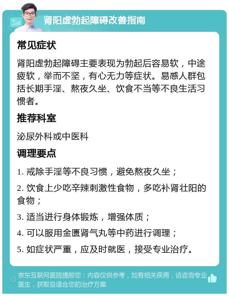 肾阳虚勃起障碍改善指南 常见症状 肾阳虚勃起障碍主要表现为勃起后容易软，中途疲软，举而不坚，有心无力等症状。易感人群包括长期手淫、熬夜久坐、饮食不当等不良生活习惯者。 推荐科室 泌尿外科或中医科 调理要点 1. 戒除手淫等不良习惯，避免熬夜久坐； 2. 饮食上少吃辛辣刺激性食物，多吃补肾壮阳的食物； 3. 适当进行身体锻炼，增强体质； 4. 可以服用金匮肾气丸等中药进行调理； 5. 如症状严重，应及时就医，接受专业治疗。