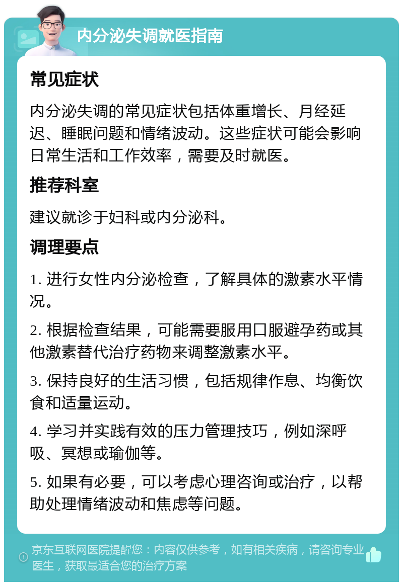 内分泌失调就医指南 常见症状 内分泌失调的常见症状包括体重增长、月经延迟、睡眠问题和情绪波动。这些症状可能会影响日常生活和工作效率，需要及时就医。 推荐科室 建议就诊于妇科或内分泌科。 调理要点 1. 进行女性内分泌检查，了解具体的激素水平情况。 2. 根据检查结果，可能需要服用口服避孕药或其他激素替代治疗药物来调整激素水平。 3. 保持良好的生活习惯，包括规律作息、均衡饮食和适量运动。 4. 学习并实践有效的压力管理技巧，例如深呼吸、冥想或瑜伽等。 5. 如果有必要，可以考虑心理咨询或治疗，以帮助处理情绪波动和焦虑等问题。