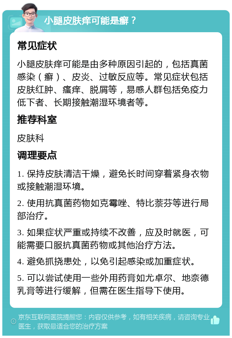 小腿皮肤痒可能是癣？ 常见症状 小腿皮肤痒可能是由多种原因引起的，包括真菌感染（癣）、皮炎、过敏反应等。常见症状包括皮肤红肿、瘙痒、脱屑等，易感人群包括免疫力低下者、长期接触潮湿环境者等。 推荐科室 皮肤科 调理要点 1. 保持皮肤清洁干燥，避免长时间穿着紧身衣物或接触潮湿环境。 2. 使用抗真菌药物如克霉唑、特比萘芬等进行局部治疗。 3. 如果症状严重或持续不改善，应及时就医，可能需要口服抗真菌药物或其他治疗方法。 4. 避免抓挠患处，以免引起感染或加重症状。 5. 可以尝试使用一些外用药膏如尤卓尔、地奈德乳膏等进行缓解，但需在医生指导下使用。