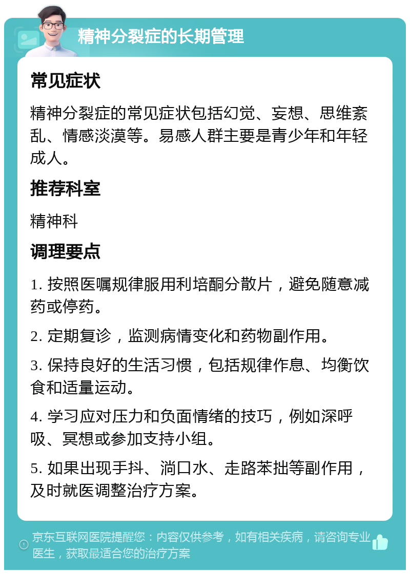 精神分裂症的长期管理 常见症状 精神分裂症的常见症状包括幻觉、妄想、思维紊乱、情感淡漠等。易感人群主要是青少年和年轻成人。 推荐科室 精神科 调理要点 1. 按照医嘱规律服用利培酮分散片，避免随意减药或停药。 2. 定期复诊，监测病情变化和药物副作用。 3. 保持良好的生活习惯，包括规律作息、均衡饮食和适量运动。 4. 学习应对压力和负面情绪的技巧，例如深呼吸、冥想或参加支持小组。 5. 如果出现手抖、淌口水、走路苯拙等副作用，及时就医调整治疗方案。