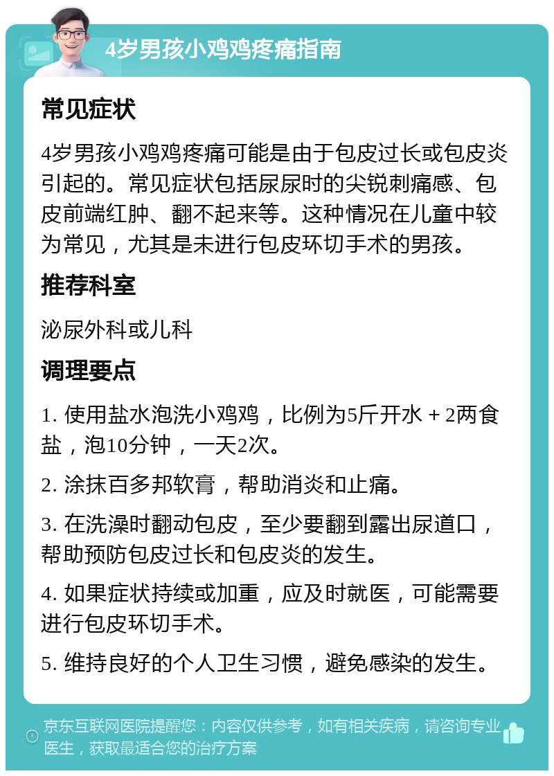 4岁男孩小鸡鸡疼痛指南 常见症状 4岁男孩小鸡鸡疼痛可能是由于包皮过长或包皮炎引起的。常见症状包括尿尿时的尖锐刺痛感、包皮前端红肿、翻不起来等。这种情况在儿童中较为常见，尤其是未进行包皮环切手术的男孩。 推荐科室 泌尿外科或儿科 调理要点 1. 使用盐水泡洗小鸡鸡，比例为5斤开水＋2两食盐，泡10分钟，一天2次。 2. 涂抹百多邦软膏，帮助消炎和止痛。 3. 在洗澡时翻动包皮，至少要翻到露出尿道口，帮助预防包皮过长和包皮炎的发生。 4. 如果症状持续或加重，应及时就医，可能需要进行包皮环切手术。 5. 维持良好的个人卫生习惯，避免感染的发生。