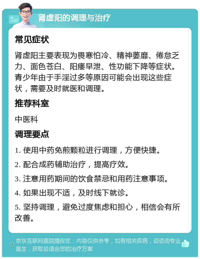 肾虚阳的调理与治疗 常见症状 肾虚阳主要表现为畏寒怕冷、精神萎靡、倦怠乏力、面色苍白、阳痿早泄、性功能下降等症状。青少年由于手淫过多等原因可能会出现这些症状，需要及时就医和调理。 推荐科室 中医科 调理要点 1. 使用中药免煎颗粒进行调理，方便快捷。 2. 配合成药辅助治疗，提高疗效。 3. 注意用药期间的饮食禁忌和用药注意事项。 4. 如果出现不适，及时线下就诊。 5. 坚持调理，避免过度焦虑和担心，相信会有所改善。