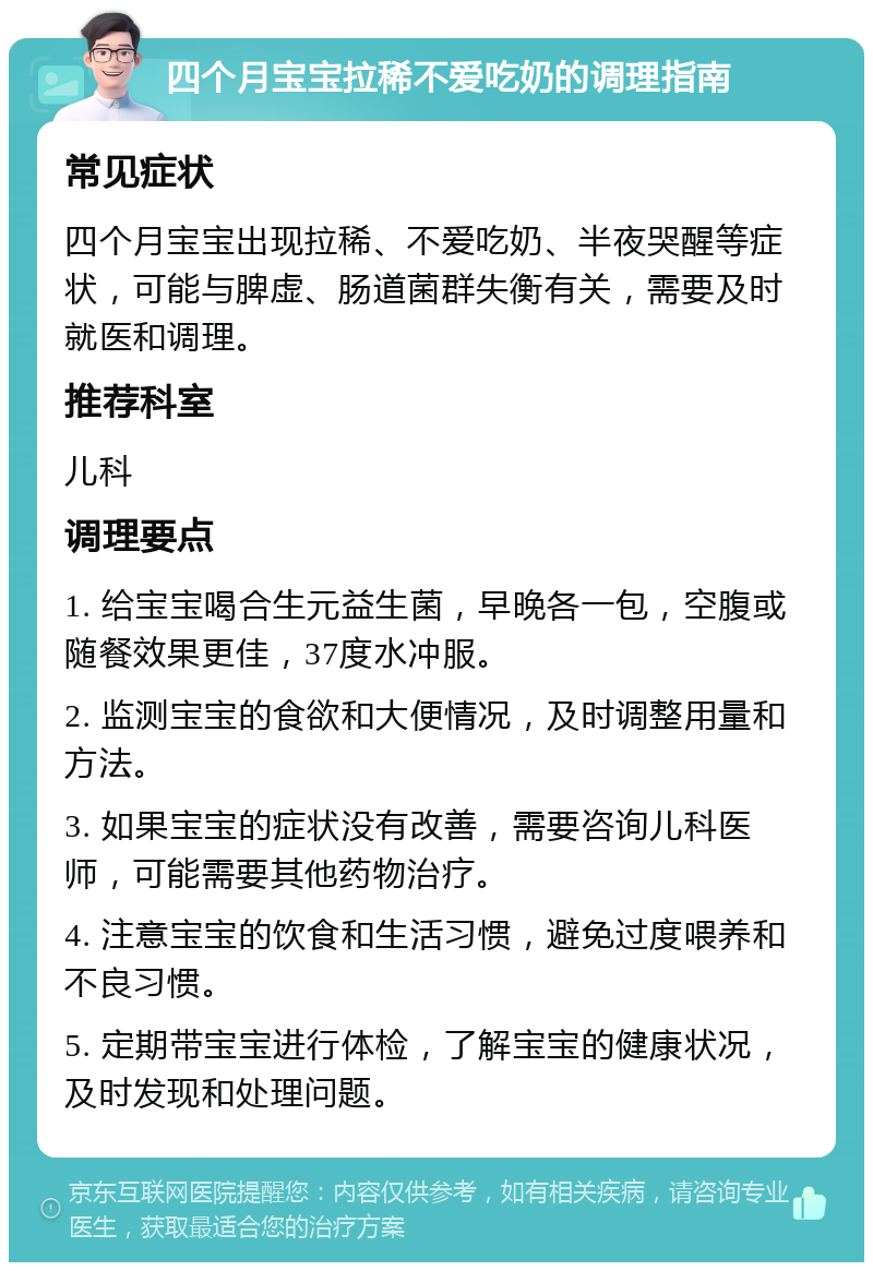 四个月宝宝拉稀不爱吃奶的调理指南 常见症状 四个月宝宝出现拉稀、不爱吃奶、半夜哭醒等症状，可能与脾虚、肠道菌群失衡有关，需要及时就医和调理。 推荐科室 儿科 调理要点 1. 给宝宝喝合生元益生菌，早晚各一包，空腹或随餐效果更佳，37度水冲服。 2. 监测宝宝的食欲和大便情况，及时调整用量和方法。 3. 如果宝宝的症状没有改善，需要咨询儿科医师，可能需要其他药物治疗。 4. 注意宝宝的饮食和生活习惯，避免过度喂养和不良习惯。 5. 定期带宝宝进行体检，了解宝宝的健康状况，及时发现和处理问题。